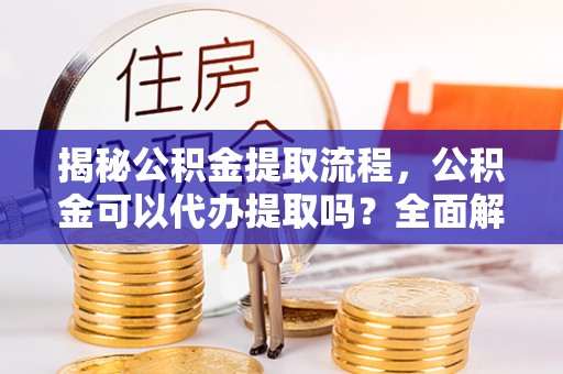 解读揭秘公积金提取流程，公积金可以代办提取吗？全面解析与操作指南