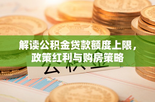 解读公积金贷款额度上限，政策红利与购房策略