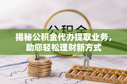 解读揭秘公积金代办提取业务，助您轻松理财新方式