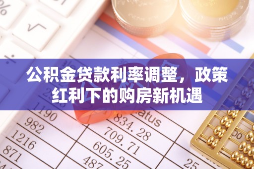 解读公积金贷款利率调整，政策红利下的购房新机遇