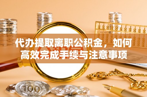 解读代办提取离职公积金，如何高效完成手续与注意事项