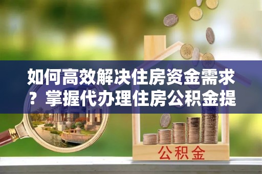 解读如何高效解决住房资金需求？掌握代办理住房公积金提取技巧是关键