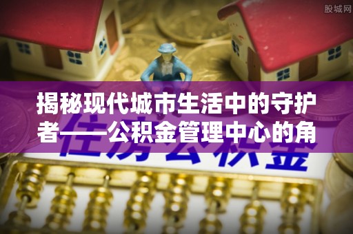 解读揭秘现代城市生活中的守护者——公积金管理中心的角色与价值