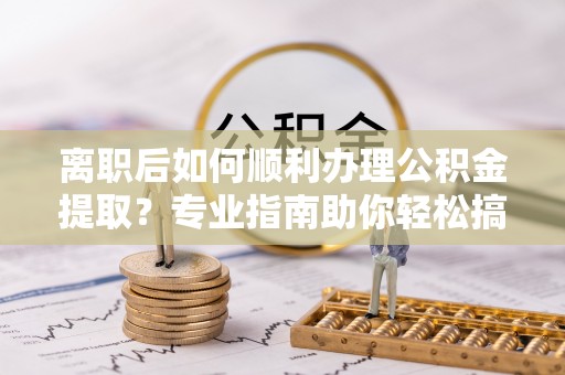 解读离职后如何顺利办理公积金提取？专业指南助你轻松搞定