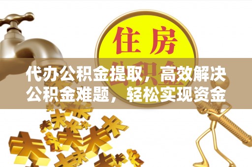 解读代办公积金提取，高效解决公积金难题，轻松实现资金自由