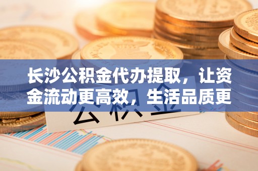 解读长沙公积金代办提取，让资金流动更高效，生活品质更优越