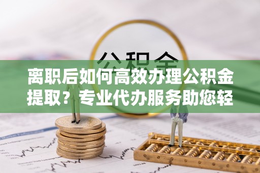 解读离职后如何高效办理公积金提取？专业代办服务助您轻松搞定