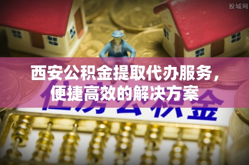 解读西安公积金提取代办服务，便捷高效的解决方案