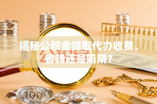 解读揭秘公积金提取代办收费，省钱还是陷阱？