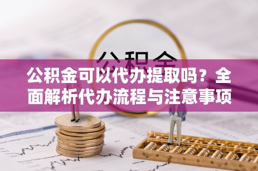 解读公积金可以代办提取吗？全面解析代办流程与注意事项