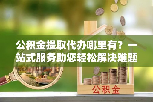 解读公积金提取代办哪里有？一站式服务助您轻松解决难题