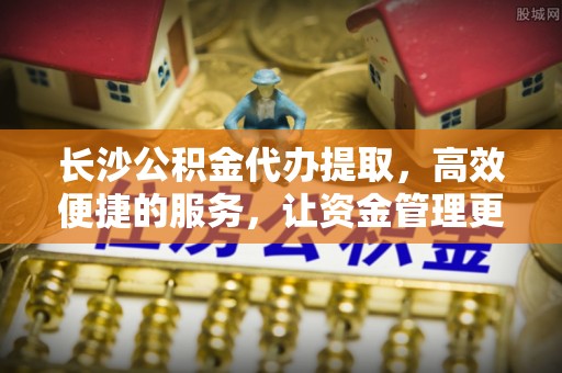 解读长沙公积金代办提取，高效便捷的服务，让资金管理更轻松