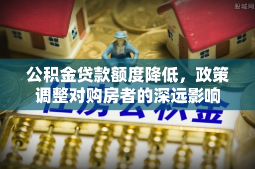 解读公积金贷款额度降低，政策调整对购房者的深远影响