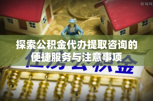 解读探索公积金代办提取咨询的便捷服务与注意事项