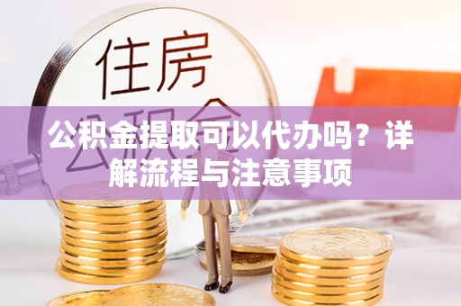 解读公积金提取可以代办吗？详解流程与注意事项