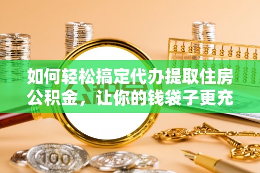 解读如何轻松搞定代办提取住房公积金，让你的钱袋子更充实